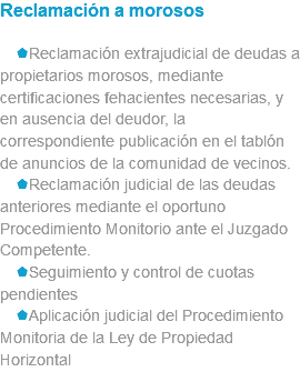 Reclamación a morosos sReclamación extrajudicial de deudas a propietarios morosos, mediante certificaciones fehacientes necesarias, y en ausencia del deudor, la correspondiente publicación en el tablón de anuncios de la comunidad de vecinos. sReclamación judicial de las deudas anteriores mediante el oportuno Procedimiento Monitorio ante el Juzgado Competente. sSeguimiento y control de cuotas pendientes sAplicación judicial del Procedimiento Monitoria de la Ley de Propiedad Horizontal 