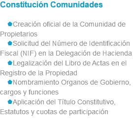 Constitución Comunidades sCreación oficial de la Comunidad de Propietarios sSolicitud del Número de Identificación Fiscal (NIF) en la Delegación de Hacienda sLegalización del Libro de Actas en el Registro de la Propiedad sNombramiento Organos de Gobierno, cargos y funciones sAplicación del Título Constitutivo, Estatutos y cuotas de participación 