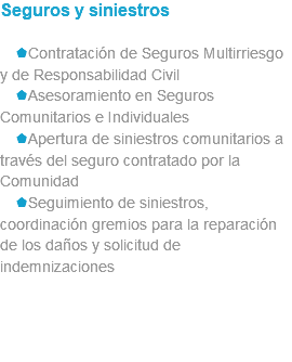 Seguros y siniestros sContratación de Seguros Multirriesgo y de Responsabilidad Civil sAsesoramiento en Seguros Comunitarios e Individuales sApertura de siniestros comunitarios a través del seguro contratado por la Comunidad sSeguimiento de siniestros, coordinación gremios para la reparación de los daños y solicitud de indemnizaciones 