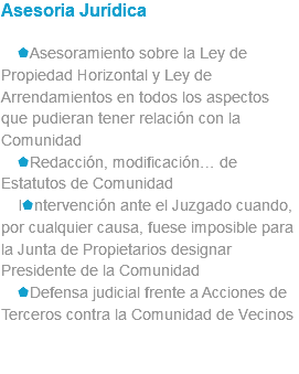 Asesoria Jurídica sAsesoramiento sobre la Ley de Propiedad Horizontal y Ley de Arrendamientos en todos los aspectos que pudieran tener relación con la Comunidad sRedacción, modificación… de Estatutos de Comunidad Isntervención ante el Juzgado cuando, por cualquier causa, fuese imposible para la Junta de Propietarios designar Presidente de la Comunidad sDefensa judicial frente a Acciones de Terceros contra la Comunidad de Vecinos 
