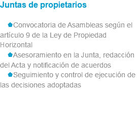 Juntas de propietarios sConvocatoria de Asambleas según el artículo 9 de la Ley de Propiedad Horizontal sAsesoramiento en la Junta, redacción del Acta y notificación de acuerdos sSeguimiento y control de ejecución de las decisiones adoptadas 