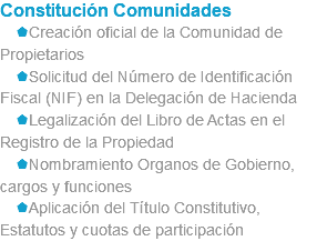 Constitución Comunidades sCreación oficial de la Comunidad de Propietarios sSolicitud del Número de Identificación Fiscal (NIF) en la Delegación de Hacienda sLegalización del Libro de Actas en el Registro de la Propiedad sNombramiento Organos de Gobierno, cargos y funciones sAplicación del Título Constitutivo, Estatutos y cuotas de participación