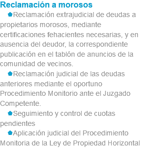 Reclamación a morosos sReclamación extrajudicial de deudas a propietarios morosos, mediante certificaciones fehacientes necesarias, y en ausencia del deudor, la correspondiente publicación en el tablón de anuncios de la comunidad de vecinos. sReclamación judicial de las deudas anteriores mediante el oportuno Procedimiento Monitorio ante el Juzgado Competente. sSeguimiento y control de cuotas pendientes sAplicación judicial del Procedimiento Monitoria de la Ley de Propiedad Horizontal