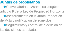 Juntas de propietarios sConvocatoria de Asambleas según el artículo 9 de la Ley de Propiedad Horizontal sAsesoramiento en la Junta, redacción del Acta y notificación de acuerdos sSeguimiento y control de ejecución de las decisiones adoptadas 